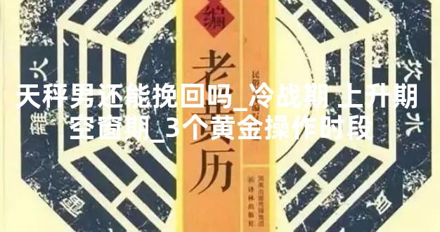 天秤男还能挽回吗_冷战期 上升期 空窗期_3个黄金操作时段